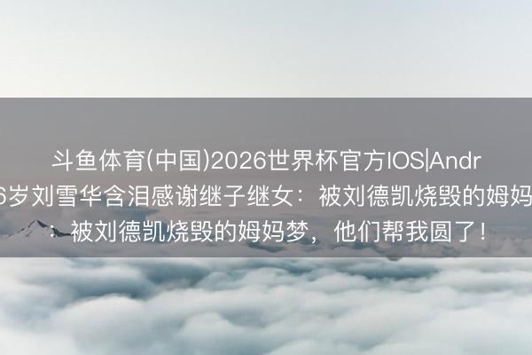 斗鱼体育(中国)2026世界杯官方IOS|Android手机app下载 66岁刘雪华含泪感谢继子继女:被刘德凯烧毁的姆妈梦,他们帮我圆了!