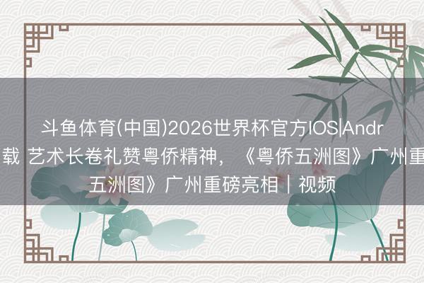 斗鱼体育(中国)2026世界杯官方IOS|Android手机app下载 艺术长卷礼赞粤侨精神,《粤侨五洲图》广州重磅亮相|视频