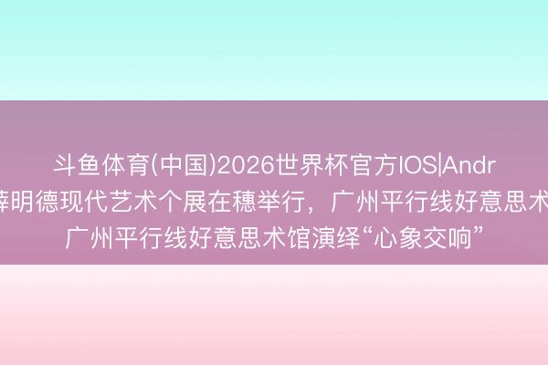 斗鱼体育(中国)2026世界杯官方IOS|Android手机app下载 薛明德现代艺术个展在穗举行,广州平行线好意思术馆演绎“心象交响”