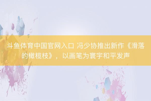 斗鱼体育中国官网入口 冯少协推出新作《滑落的橄榄枝》,以画笔为寰宇和平发声