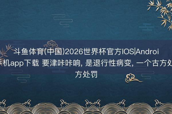 斗鱼体育(中国)2026世界杯官方IOS|Android手机app下载 要津咔咔响, 是退行性病变, 一个古方处罚