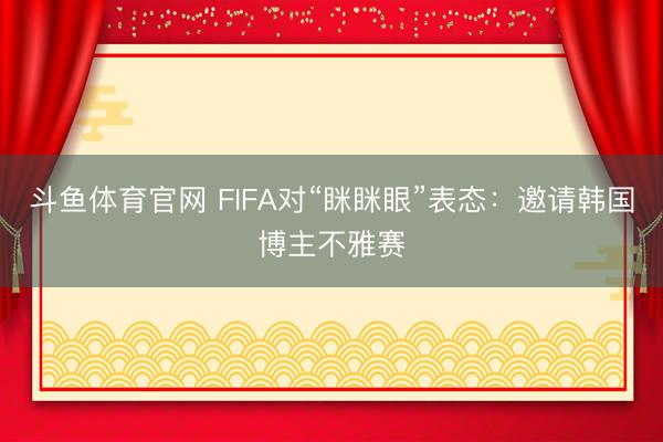 斗鱼体育官网 FIFA对“眯眯眼”表态:邀请韩国博主不雅赛