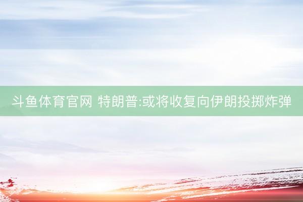斗鱼体育官网 特朗普:或将收复向伊朗投掷炸弹