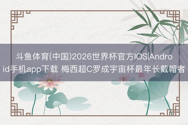 斗鱼体育(中国)2026世界杯官方IOS|Android手机app下载 梅西超C罗成宇宙杯最年长戴帽者