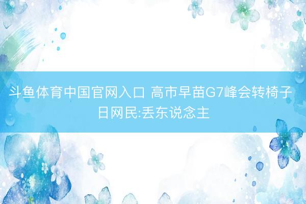 斗鱼体育中国官网入口 高市早苗G7峰会转椅子 日网民:丢东说念主