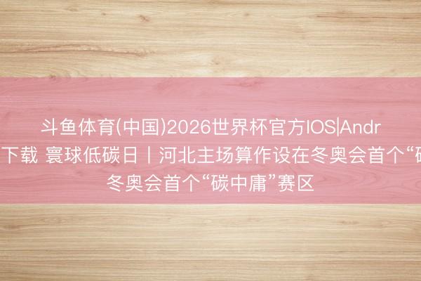 斗鱼体育(中国)2026世界杯官方IOS|Android手机app下载 寰球低碳日丨河北主场算作设在冬奥会首个“碳中庸”赛区