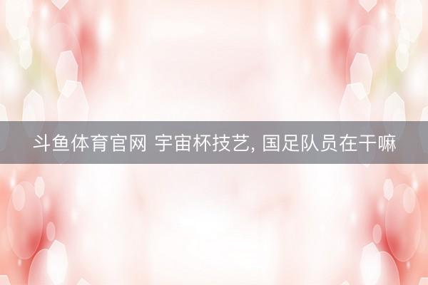 斗鱼体育官网 宇宙杯技艺, 国足队员在干嘛