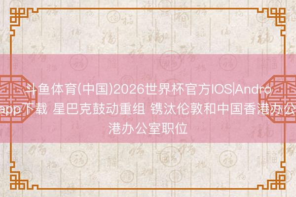 斗鱼体育(中国)2026世界杯官方IOS|Android手机app下载 星巴克鼓动重组 镌汰伦敦和中国香港办公室职位