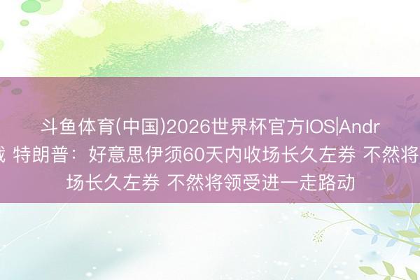 斗鱼体育(中国)2026世界杯官方IOS|Android手机app下载 特朗普:好意思伊须60天内收场长久左券 不然将领受进一走路动