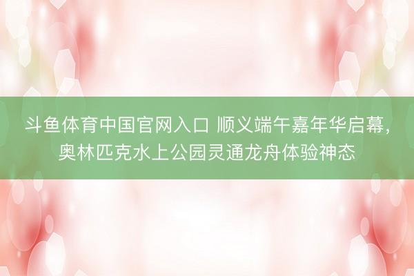 斗鱼体育中国官网入口 顺义端午嘉年华启幕,奥林匹克水上公园灵通龙舟体验神态