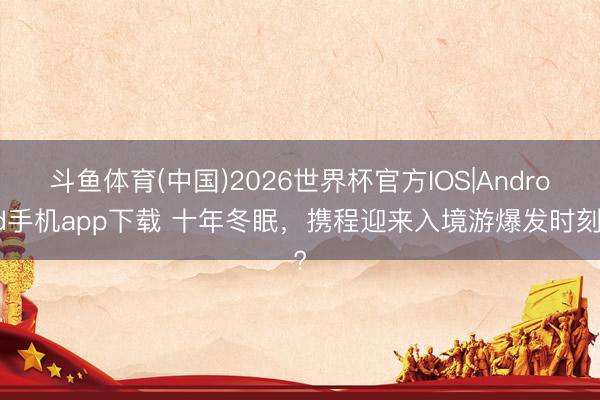 斗鱼体育(中国)2026世界杯官方IOS|Android手机app下载 十年冬眠,携程迎来入境游爆发时刻?