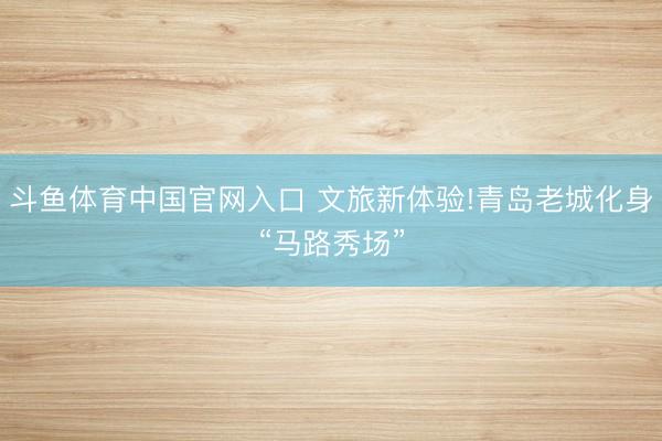 斗鱼体育中国官网入口 文旅新体验!青岛老城化身“马路秀场”