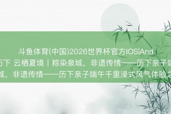 斗鱼体育(中国)2026世界杯官方IOS|Android手机app下载 乐享历下 云栖夏境丨粽染泉城,非遗传情——历下亲子端午千里浸式风气体验之旅