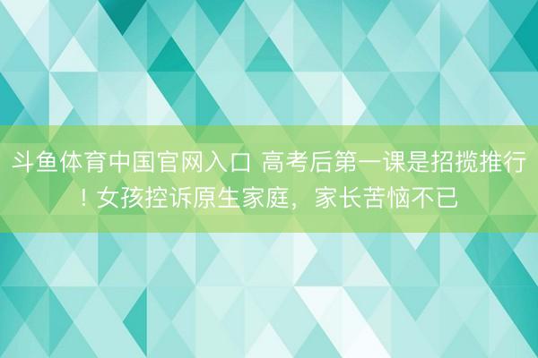 斗鱼体育中国官网入口 高考后第一课是招揽推行! 女孩控诉原生家庭,家长苦恼不已