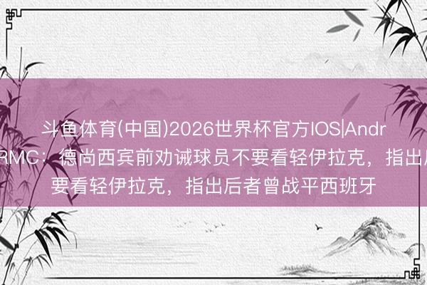 斗鱼体育(中国)2026世界杯官方IOS|Android手机app下载 RMC:德尚西宾前劝诫球员不要看轻伊拉克,指出后者曾战平西班牙