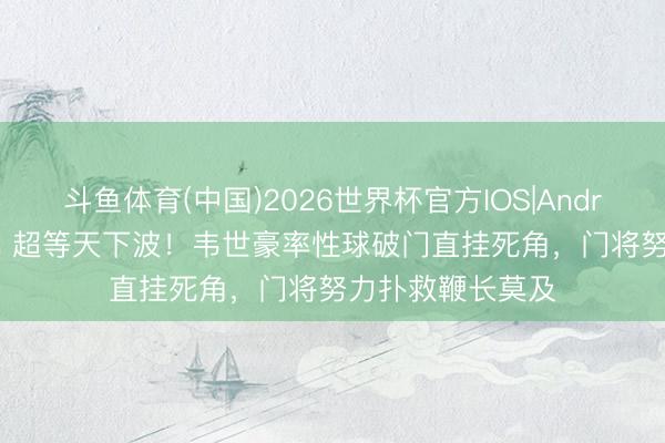 斗鱼体育(中国)2026世界杯官方IOS|Android手机app下载 超等天下波!韦世豪率性球破门直挂死角,门将努力扑救鞭长莫及