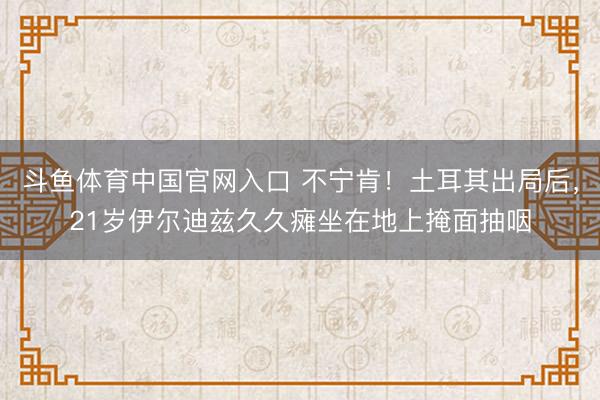 斗鱼体育中国官网入口 不宁肯!土耳其出局后,21岁伊尔迪兹久久瘫坐在地上掩面抽咽