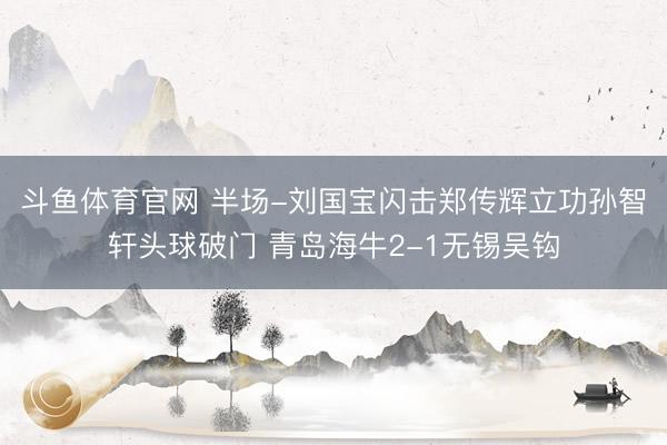 斗鱼体育官网 半场-刘国宝闪击郑传辉立功孙智轩头球破门 青岛海牛2-1无锡吴钩