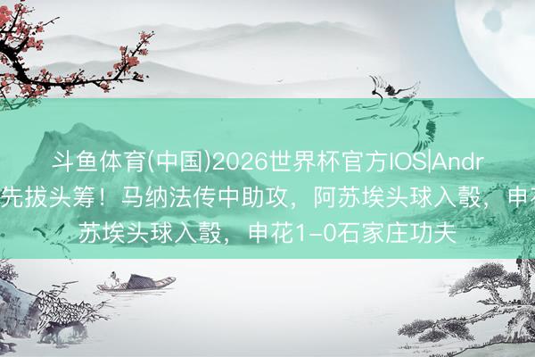斗鱼体育(中国)2026世界杯官方IOS|Android手机app下载 先拔头筹！马纳法传中助攻，阿苏埃头球入彀，申花1-0石家庄功夫